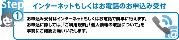 インターネットもしくはお電話のお申込み受付 お申込み受付はインターネットもしくはお電話で簡単に行えます。お申込に際しては、「ご利用規約」「個人情報の取扱について」を事前にご確認お願いいたします。