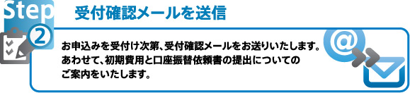 受付確認メールを送信 お申込みを受付け次第、受付確認メールをお送りいたします。おあわせて、初期費用と口座振替依頼書の提出についてのご案内をいたします。
