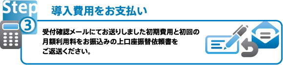 導入費用をお支払い 受付確認メールにてお送りしました初期費用と初回の月額利用料をお振込みの上、口座振替依頼書をご返送ください。