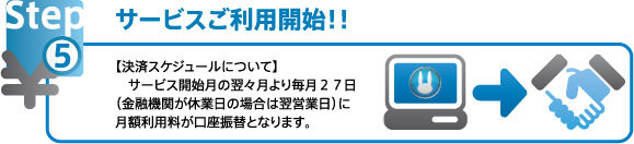 サービスご利用開始！ 決済スケジュールについて　サービス開始月の翌々月より毎月２７日（金融機関が休業日の場合は翌営業日）に月額利用料が口座振替となります。