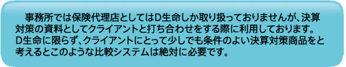 事務所では保険代理店としてはD生命しか取り扱っておりませんが、決算対策の資料としてクライアントと打ち合わせをする際に利用しております。D生命に限らず、クライアントにとって少しでも条件のよい決算対策商品をと考えるとこのような比較システムは絶対に必要です。