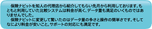 保険ナビットを知人の代理店から紹介してもらい先月から利用しております。もともと利用していた比較システムは料金が高く、データ量も満足のいくものではありませんでした。保険ナビットに変更して驚いたのはデータ量の多さと操作の簡単さです。そしてなにより料金が安いこと。サポートの対応にも満足です。