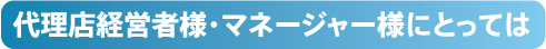 代理店経営者様・マネージャー様にとっては