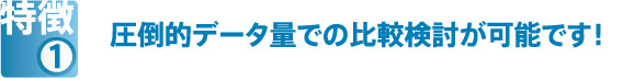 特徴①　圧倒的データ量での比較検討が可能です！
