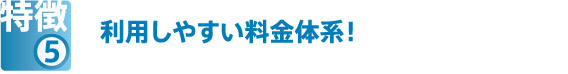 特徴⑤　利用しやすい料金体系！